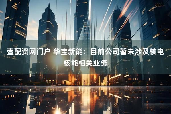壹配资网门户 华宝新能：目前公司暂未涉及核电核能相关业务