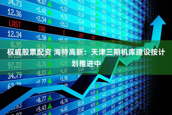 权威股票配资 海特高新：天津三期机库建设按计划推进中
