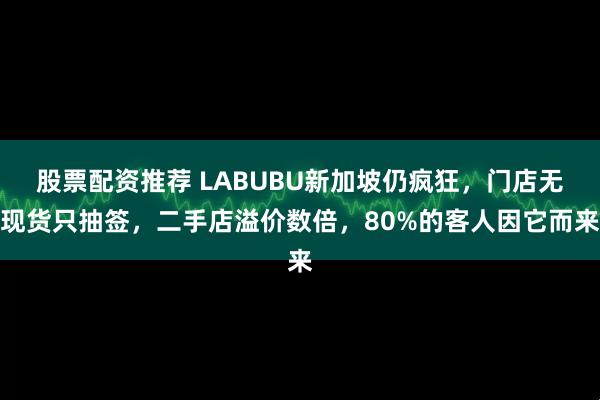 股票配资推荐 LABUBU新加坡仍疯狂，门店无现货只抽签，二手店溢价数倍，80%的客人因它而来