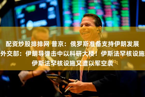 配资炒股排排网 普京：俄罗斯准备支持伊朗发展和平核能！以外交部：伊朗导弹击中以科研大楼！伊斯法罕核设施又遭以军空袭