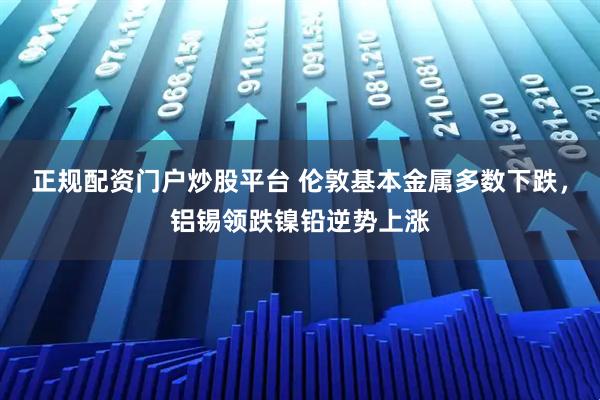 正规配资门户炒股平台 伦敦基本金属多数下跌，铝锡领跌镍铅逆势上涨