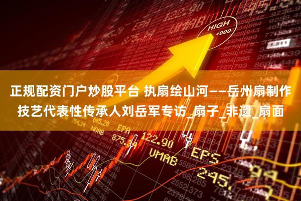 正规配资门户炒股平台 执扇绘山河——岳州扇制作技艺代表性传承人刘岳军专访_扇子_非遗_扇面