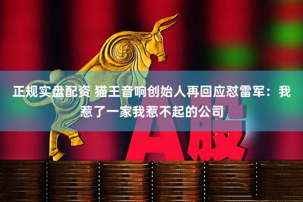 正规实盘配资 猫王音响创始人再回应怼雷军：我惹了一家我惹不起的公司