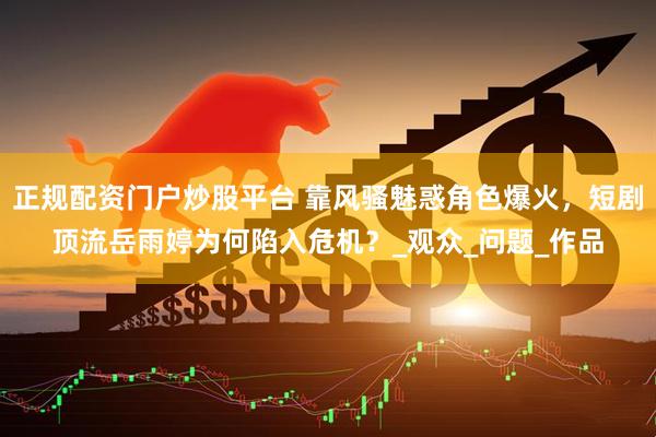 正规配资门户炒股平台 靠风骚魅惑角色爆火，短剧顶流岳雨婷为何陷入危机？_观众_问题_作品