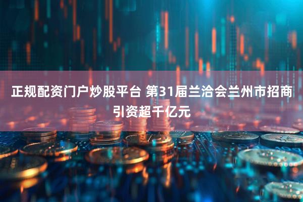 正规配资门户炒股平台 第31届兰洽会兰州市招商引资超千亿元
