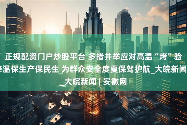 正规配资门户炒股平台 多措并举应对高温“烤”验：防暑降温保生产保民生 为群众安全度夏保驾护航_大皖新闻 | 安徽网