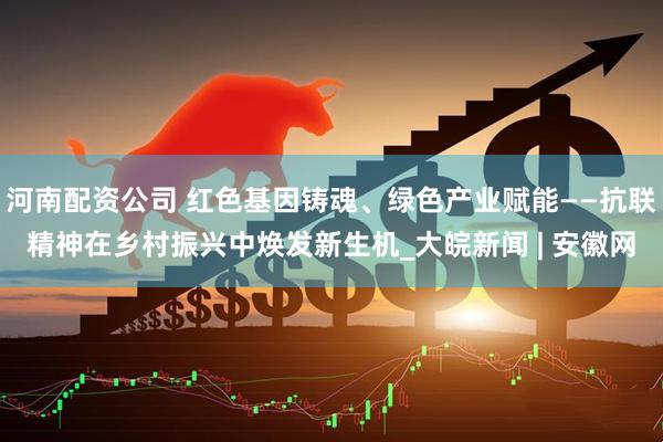 河南配资公司 红色基因铸魂、绿色产业赋能——抗联精神在乡村振兴中焕发新生机_大皖新闻 | 安徽网