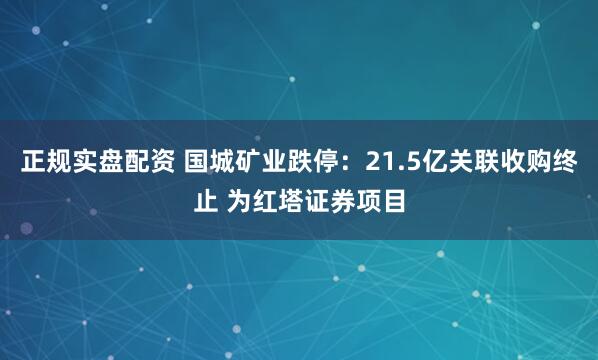 正规实盘配资 国城矿业跌停：21.5亿关联收购终止 为红塔证券项目
