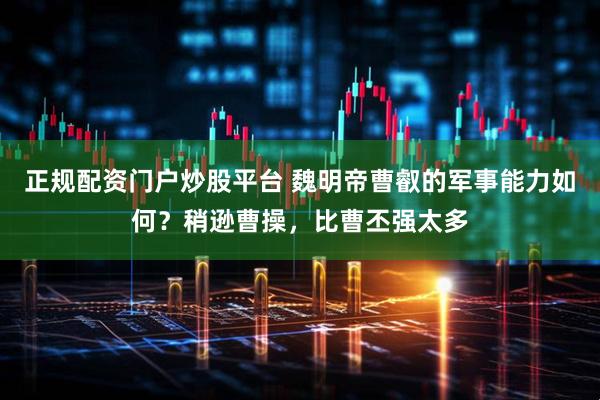 正规配资门户炒股平台 魏明帝曹叡的军事能力如何？稍逊曹操，比曹丕强太多
