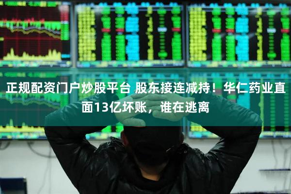 正规配资门户炒股平台 股东接连减持！华仁药业直面13亿坏账，谁在逃离