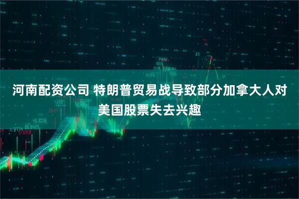河南配资公司 特朗普贸易战导致部分加拿大人对美国股票失去兴趣