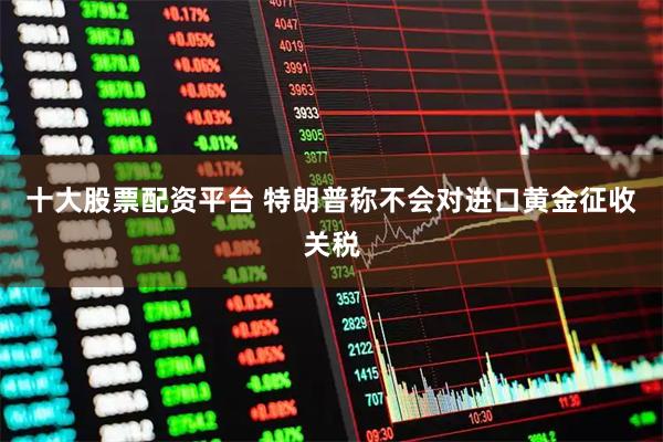 十大股票配资平台 特朗普称不会对进口黄金征收关税