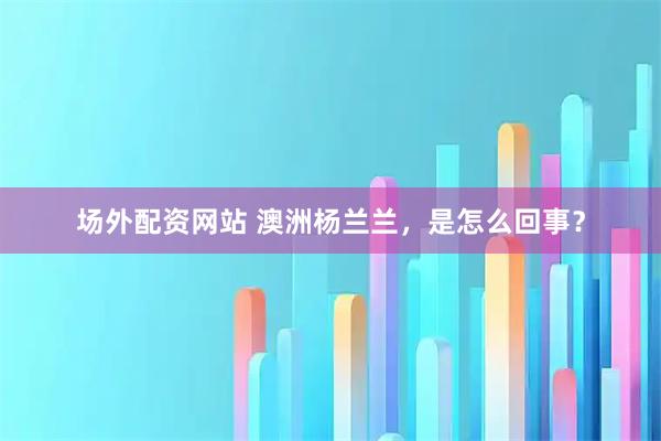 场外配资网站 澳洲杨兰兰，是怎么回事？