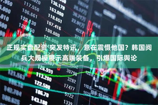 正规实盘配资 突发特讯，意在震慑他国？韩国阅兵大规模展示高端装备，引爆国际舆论