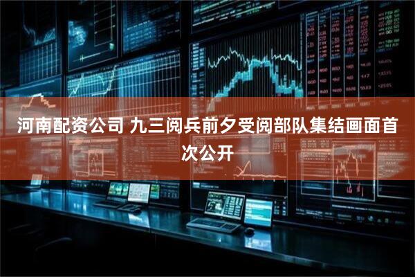 河南配资公司 九三阅兵前夕受阅部队集结画面首次公开