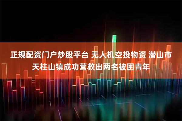 正规配资门户炒股平台 无人机空投物资 潜山市天柱山镇成功营救出两名被困青年