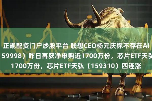 正规配资门户炒股平台 联想CEO杨元庆称不存在AI泡沫!计算机ETF(159998)昨日再获净申购近1700万份,芯片ETF天弘(159310)四连涨